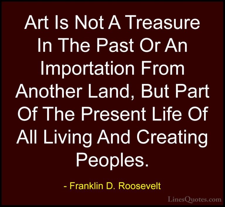 Franklin D. Roosevelt Quotes (60) - Art Is Not A Treasure In The ... - QuotesArt Is Not A Treasure In The Past Or An Importation From Another Land, But Part Of The Present Life Of All Living And Creating Peoples.