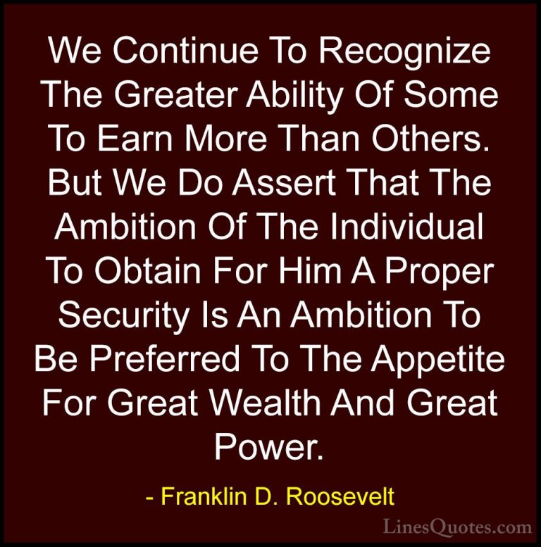 Franklin D. Roosevelt Quotes (63) - We Continue To Recognize The ... - QuotesWe Continue To Recognize The Greater Ability Of Some To Earn More Than Others. But We Do Assert That The Ambition Of The Individual To Obtain For Him A Proper Security Is An Ambition To Be Preferred To The Appetite For Great Wealth And Great Power.