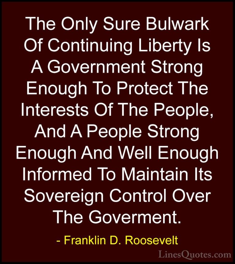Franklin D. Roosevelt Quotes (68) - The Only Sure Bulwark Of Cont... - QuotesThe Only Sure Bulwark Of Continuing Liberty Is A Government Strong Enough To Protect The Interests Of The People, And A People Strong Enough And Well Enough Informed To Maintain Its Sovereign Control Over The Goverment.
