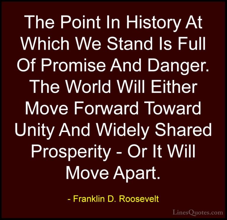 Franklin D. Roosevelt Quotes (7) - The Point In History At Which ... - QuotesThe Point In History At Which We Stand Is Full Of Promise And Danger. The World Will Either Move Forward Toward Unity And Widely Shared Prosperity - Or It Will Move Apart.