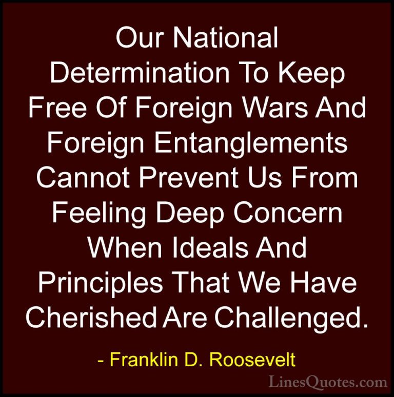 Franklin D. Roosevelt Quotes (74) - Our National Determination To... - QuotesOur National Determination To Keep Free Of Foreign Wars And Foreign Entanglements Cannot Prevent Us From Feeling Deep Concern When Ideals And Principles That We Have Cherished Are Challenged.