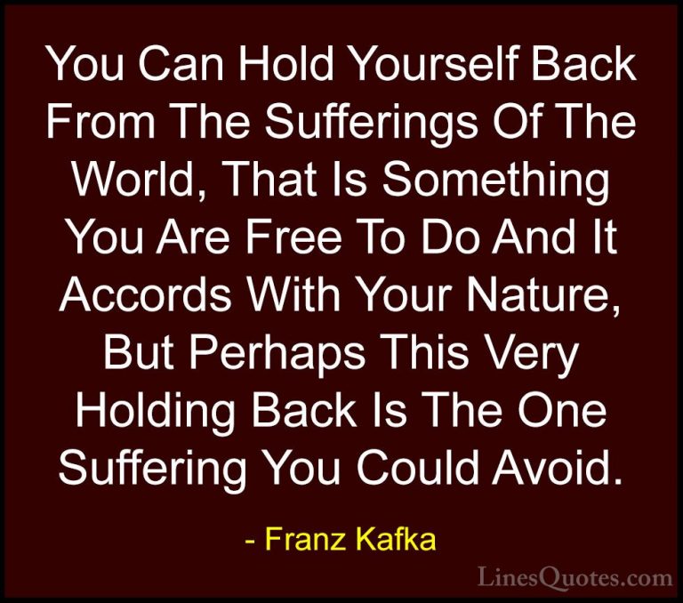 Franz Kafka Quotes (10) - You Can Hold Yourself Back From The Suf... - QuotesYou Can Hold Yourself Back From The Sufferings Of The World, That Is Something You Are Free To Do And It Accords With Your Nature, But Perhaps This Very Holding Back Is The One Suffering You Could Avoid.