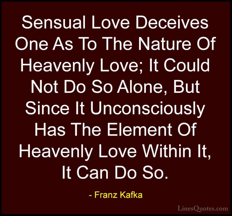 Franz Kafka Quotes (21) - Sensual Love Deceives One As To The Nat... - QuotesSensual Love Deceives One As To The Nature Of Heavenly Love; It Could Not Do So Alone, But Since It Unconsciously Has The Element Of Heavenly Love Within It, It Can Do So.
