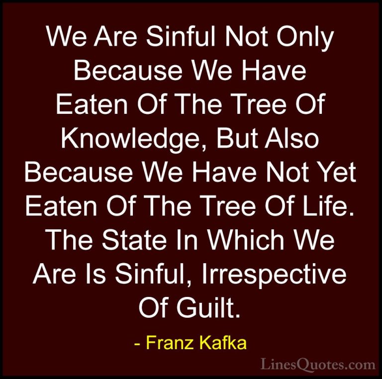 Franz Kafka Quotes (23) - We Are Sinful Not Only Because We Have ... - QuotesWe Are Sinful Not Only Because We Have Eaten Of The Tree Of Knowledge, But Also Because We Have Not Yet Eaten Of The Tree Of Life. The State In Which We Are Is Sinful, Irrespective Of Guilt.