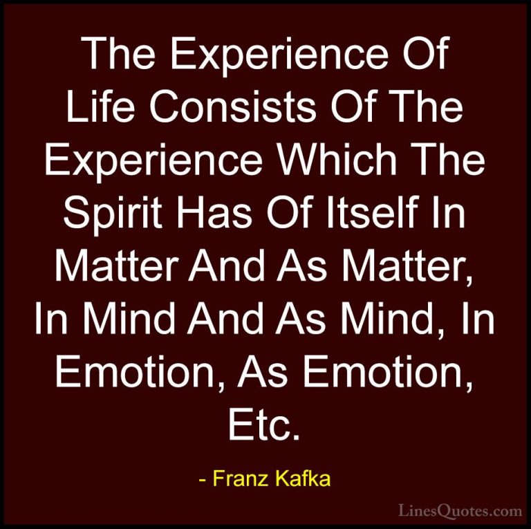 Franz Kafka Quotes (25) - The Experience Of Life Consists Of The ... - QuotesThe Experience Of Life Consists Of The Experience Which The Spirit Has Of Itself In Matter And As Matter, In Mind And As Mind, In Emotion, As Emotion, Etc.