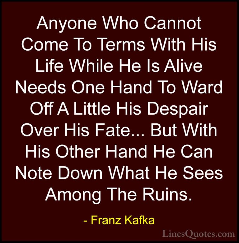 Franz Kafka Quotes (28) - Anyone Who Cannot Come To Terms With Hi... - QuotesAnyone Who Cannot Come To Terms With His Life While He Is Alive Needs One Hand To Ward Off A Little His Despair Over His Fate... But With His Other Hand He Can Note Down What He Sees Among The Ruins.