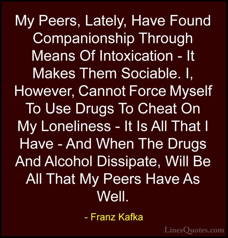 Franz Kafka Quotes (29) - My Peers, Lately, Have Found Companions... - QuotesMy Peers, Lately, Have Found Companionship Through Means Of Intoxication - It Makes Them Sociable. I, However, Cannot Force Myself To Use Drugs To Cheat On My Loneliness - It Is All That I Have - And When The Drugs And Alcohol Dissipate, Will Be All That My Peers Have As Well.
