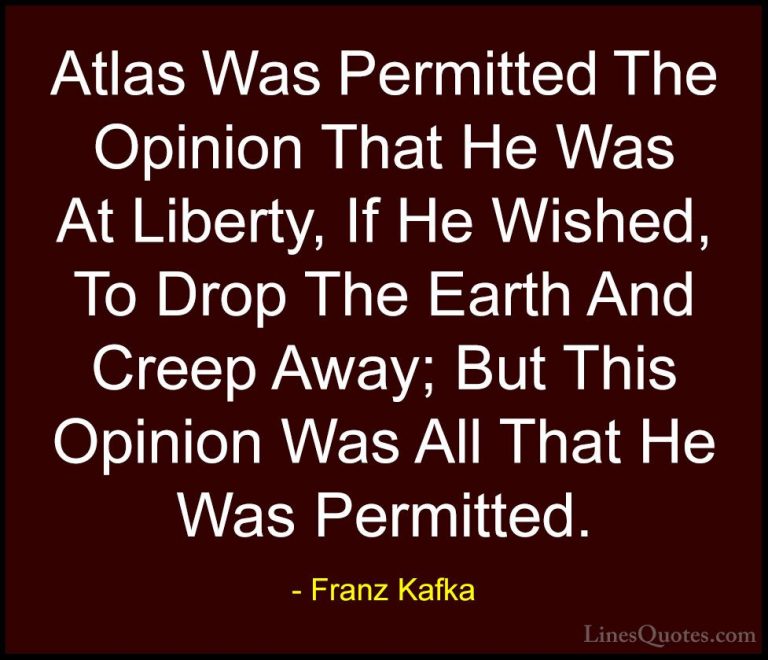 Franz Kafka Quotes (37) - Atlas Was Permitted The Opinion That He... - QuotesAtlas Was Permitted The Opinion That He Was At Liberty, If He Wished, To Drop The Earth And Creep Away; But This Opinion Was All That He Was Permitted.