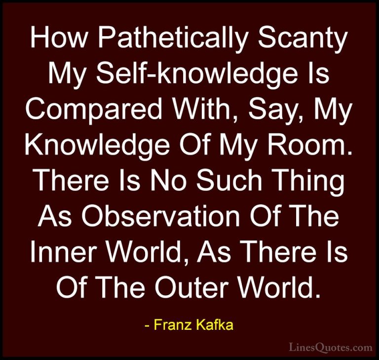 Franz Kafka Quotes (40) - How Pathetically Scanty My Self-knowled... - QuotesHow Pathetically Scanty My Self-knowledge Is Compared With, Say, My Knowledge Of My Room. There Is No Such Thing As Observation Of The Inner World, As There Is Of The Outer World.