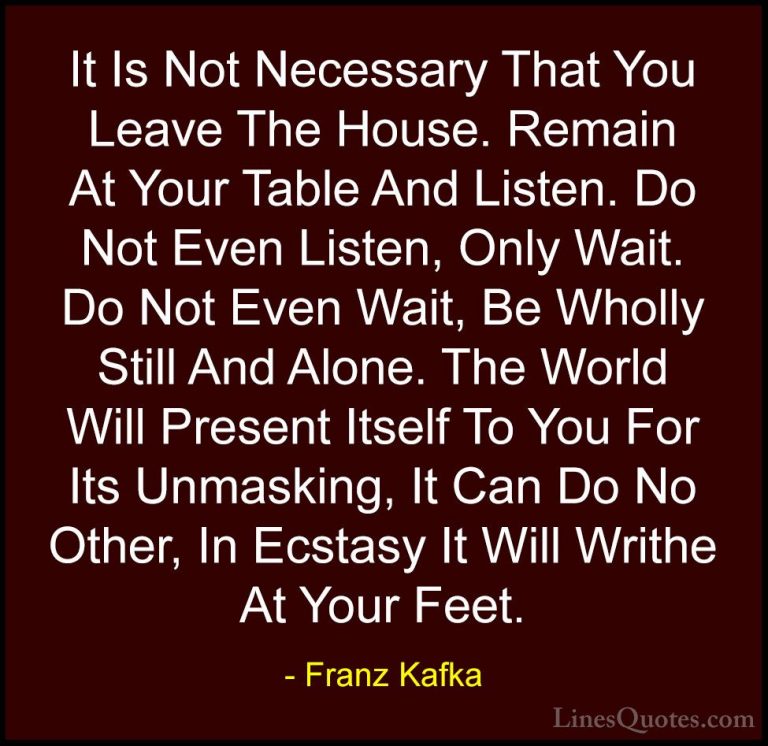 Franz Kafka Quotes (46) - It Is Not Necessary That You Leave The ... - QuotesIt Is Not Necessary That You Leave The House. Remain At Your Table And Listen. Do Not Even Listen, Only Wait. Do Not Even Wait, Be Wholly Still And Alone. The World Will Present Itself To You For Its Unmasking, It Can Do No Other, In Ecstasy It Will Writhe At Your Feet.