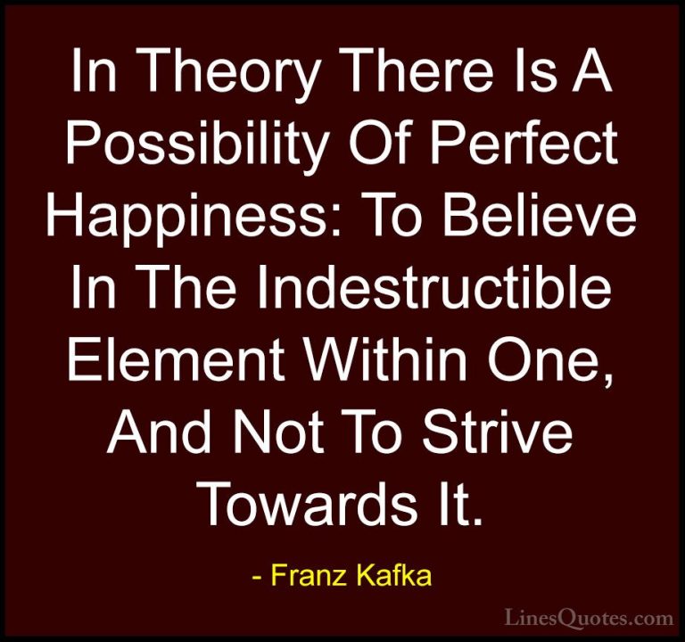 Franz Kafka Quotes (53) - In Theory There Is A Possibility Of Per... - QuotesIn Theory There Is A Possibility Of Perfect Happiness: To Believe In The Indestructible Element Within One, And Not To Strive Towards It.