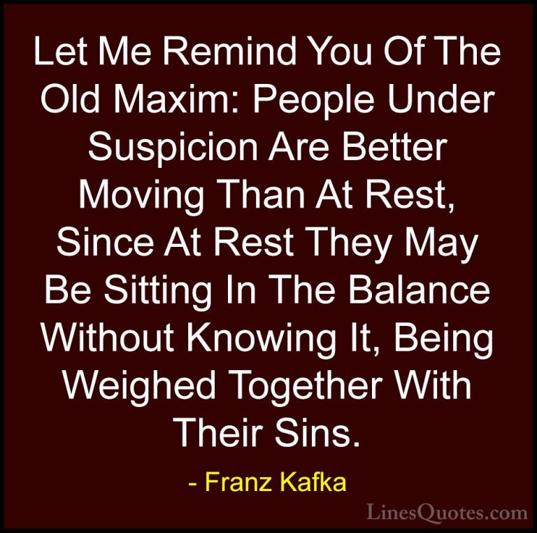 Franz Kafka Quotes (56) - Let Me Remind You Of The Old Maxim: Peo... - QuotesLet Me Remind You Of The Old Maxim: People Under Suspicion Are Better Moving Than At Rest, Since At Rest They May Be Sitting In The Balance Without Knowing It, Being Weighed Together With Their Sins.