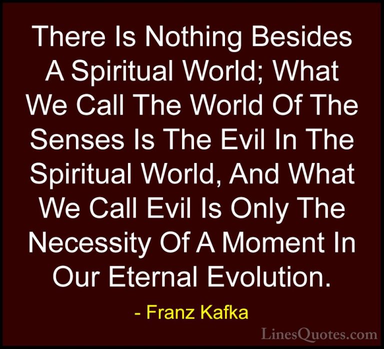 Franz Kafka Quotes (64) - There Is Nothing Besides A Spiritual Wo... - QuotesThere Is Nothing Besides A Spiritual World; What We Call The World Of The Senses Is The Evil In The Spiritual World, And What We Call Evil Is Only The Necessity Of A Moment In Our Eternal Evolution.