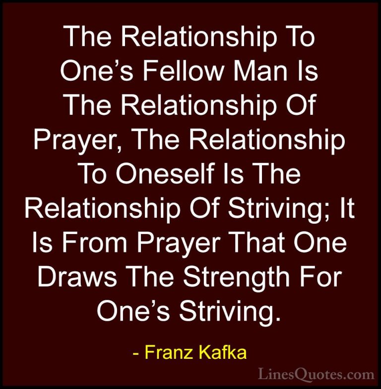 Franz Kafka Quotes (79) - The Relationship To One's Fellow Man Is... - QuotesThe Relationship To One's Fellow Man Is The Relationship Of Prayer, The Relationship To Oneself Is The Relationship Of Striving; It Is From Prayer That One Draws The Strength For One's Striving.