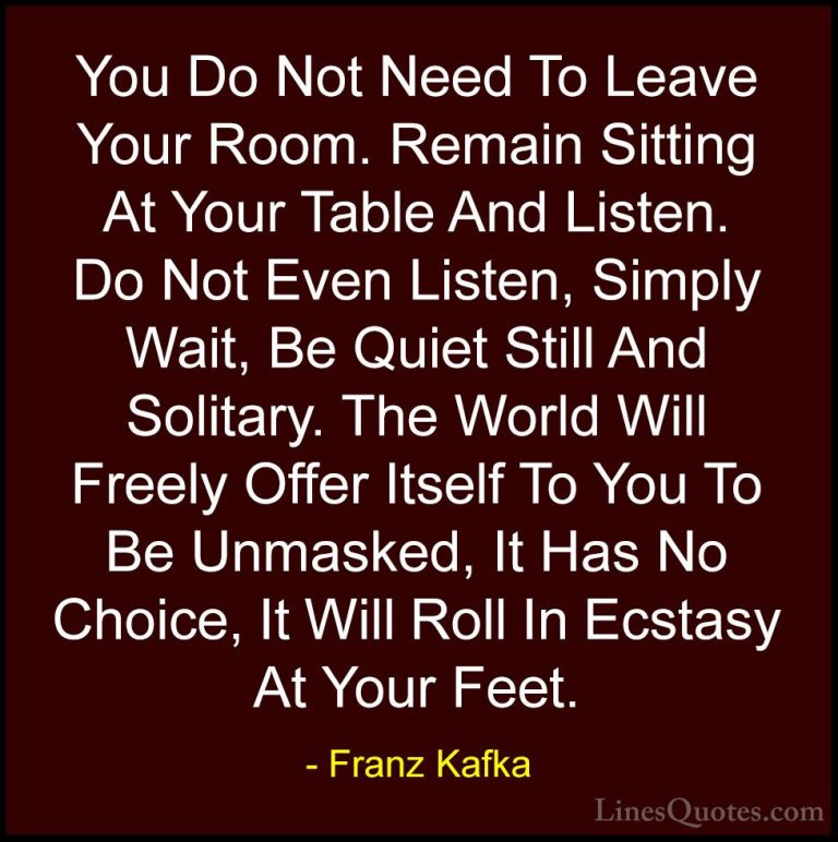 Franz Kafka Quotes (8) - You Do Not Need To Leave Your Room. Rema... - QuotesYou Do Not Need To Leave Your Room. Remain Sitting At Your Table And Listen. Do Not Even Listen, Simply Wait, Be Quiet Still And Solitary. The World Will Freely Offer Itself To You To Be Unmasked, It Has No Choice, It Will Roll In Ecstasy At Your Feet.