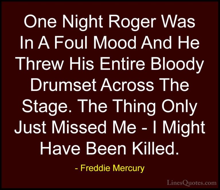 Freddie Mercury Quotes (28) - One Night Roger Was In A Foul Mood ... - QuotesOne Night Roger Was In A Foul Mood And He Threw His Entire Bloody Drumset Across The Stage. The Thing Only Just Missed Me - I Might Have Been Killed.