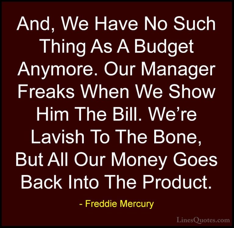 Freddie Mercury Quotes (38) - And, We Have No Such Thing As A Bud... - QuotesAnd, We Have No Such Thing As A Budget Anymore. Our Manager Freaks When We Show Him The Bill. We're Lavish To The Bone, But All Our Money Goes Back Into The Product.