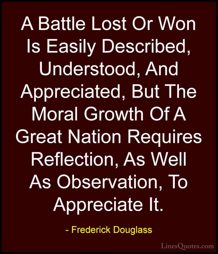 Frederick Douglass Quotes (11) - A Battle Lost Or Won Is Easily D... - QuotesA Battle Lost Or Won Is Easily Described, Understood, And Appreciated, But The Moral Growth Of A Great Nation Requires Reflection, As Well As Observation, To Appreciate It.