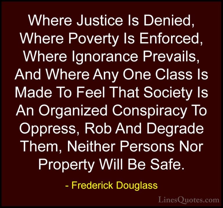 Frederick Douglass Quotes (3) - Where Justice Is Denied, Where Po... - QuotesWhere Justice Is Denied, Where Poverty Is Enforced, Where Ignorance Prevails, And Where Any One Class Is Made To Feel That Society Is An Organized Conspiracy To Oppress, Rob And Degrade Them, Neither Persons Nor Property Will Be Safe.