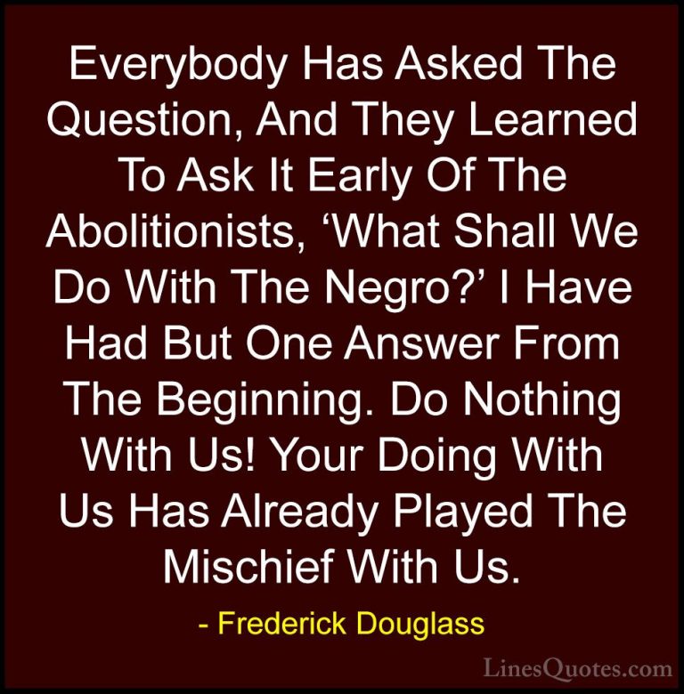 Frederick Douglass Quotes (35) - Everybody Has Asked The Question... - QuotesEverybody Has Asked The Question, And They Learned To Ask It Early Of The Abolitionists, 'What Shall We Do With The Negro?' I Have Had But One Answer From The Beginning. Do Nothing With Us! Your Doing With Us Has Already Played The Mischief With Us.