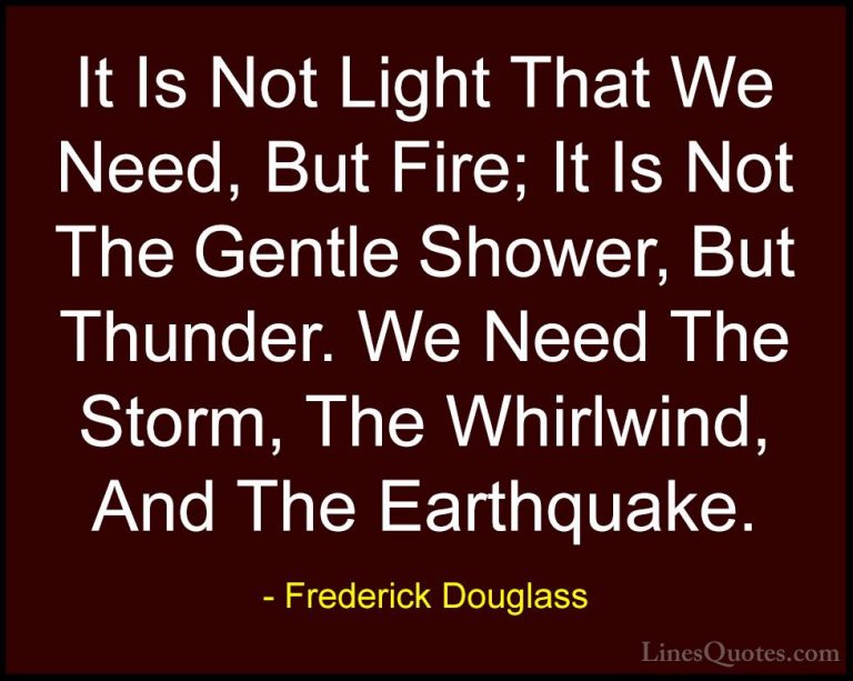 Frederick Douglass Quotes (5) - It Is Not Light That We Need, But... - QuotesIt Is Not Light That We Need, But Fire; It Is Not The Gentle Shower, But Thunder. We Need The Storm, The Whirlwind, And The Earthquake.