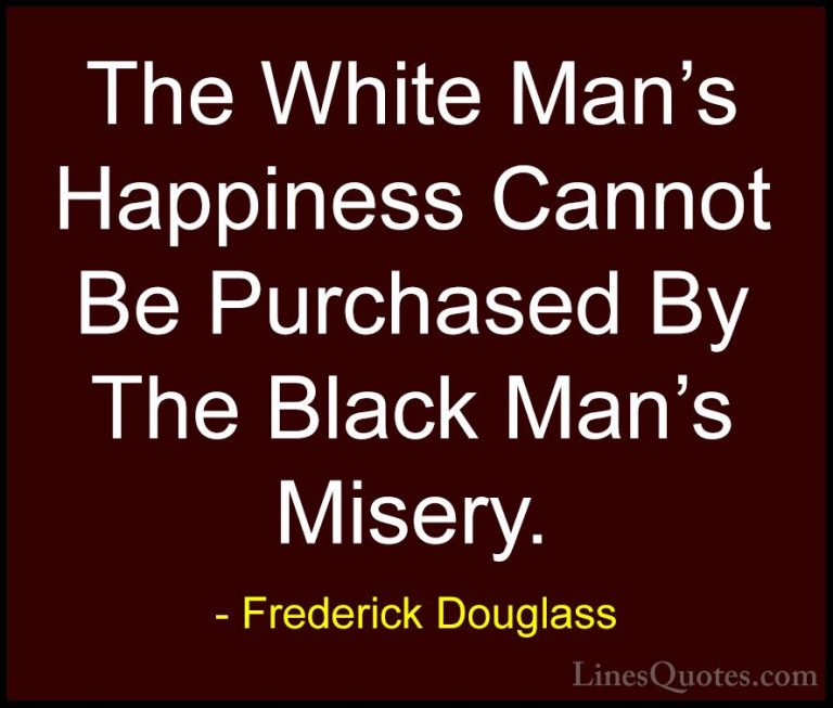 Frederick Douglass Quotes (7) - The White Man's Happiness Cannot ... - QuotesThe White Man's Happiness Cannot Be Purchased By The Black Man's Misery.