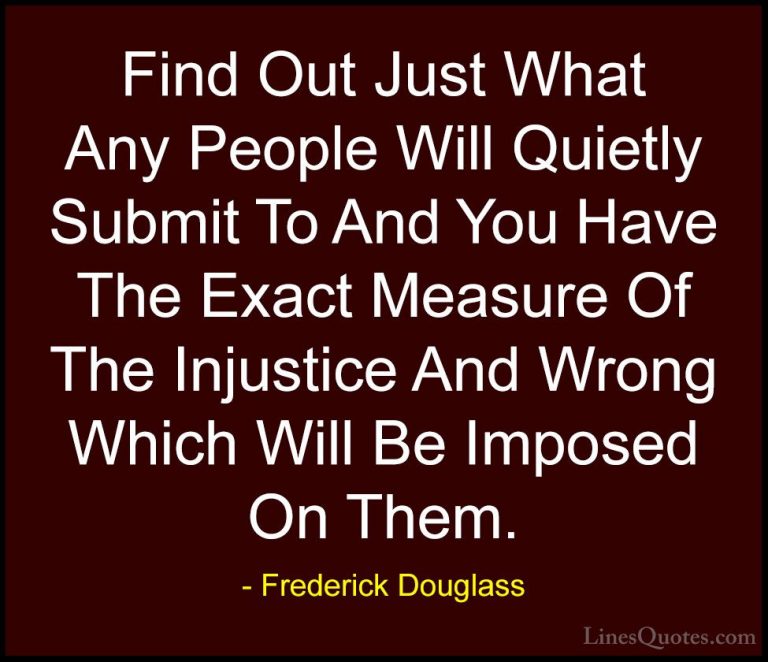 Frederick Douglass Quotes (9) - Find Out Just What Any People Wil... - QuotesFind Out Just What Any People Will Quietly Submit To And You Have The Exact Measure Of The Injustice And Wrong Which Will Be Imposed On Them.