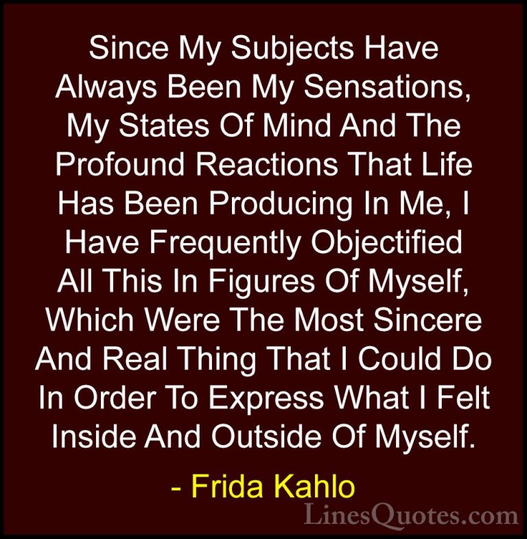 Frida Kahlo Quotes (10) - Since My Subjects Have Always Been My S... - QuotesSince My Subjects Have Always Been My Sensations, My States Of Mind And The Profound Reactions That Life Has Been Producing In Me, I Have Frequently Objectified All This In Figures Of Myself, Which Were The Most Sincere And Real Thing That I Could Do In Order To Express What I Felt Inside And Outside Of Myself.