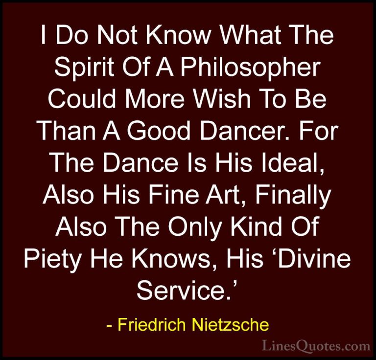 Friedrich Nietzsche Quotes (116) - I Do Not Know What The Spirit ... - QuotesI Do Not Know What The Spirit Of A Philosopher Could More Wish To Be Than A Good Dancer. For The Dance Is His Ideal, Also His Fine Art, Finally Also The Only Kind Of Piety He Knows, His 'Divine Service.'