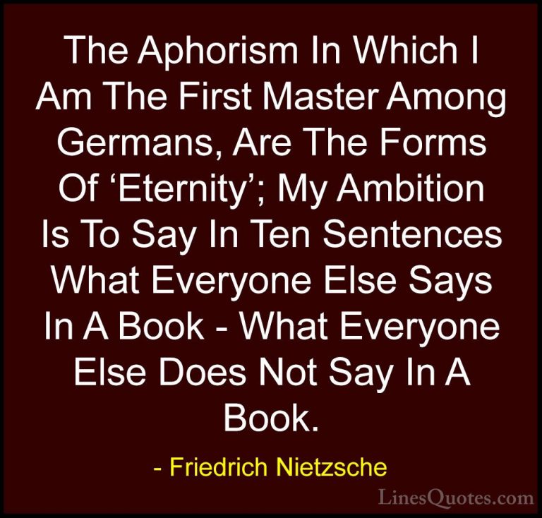 Friedrich Nietzsche Quotes (117) - The Aphorism In Which I Am The... - QuotesThe Aphorism In Which I Am The First Master Among Germans, Are The Forms Of 'Eternity'; My Ambition Is To Say In Ten Sentences What Everyone Else Says In A Book - What Everyone Else Does Not Say In A Book.