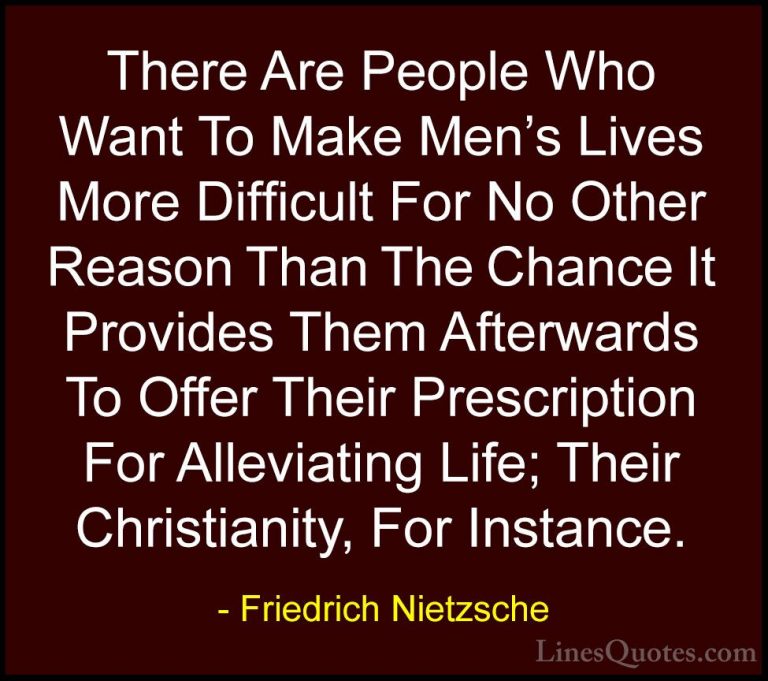 Friedrich Nietzsche Quotes (135) - There Are People Who Want To M... - QuotesThere Are People Who Want To Make Men's Lives More Difficult For No Other Reason Than The Chance It Provides Them Afterwards To Offer Their Prescription For Alleviating Life; Their Christianity, For Instance.