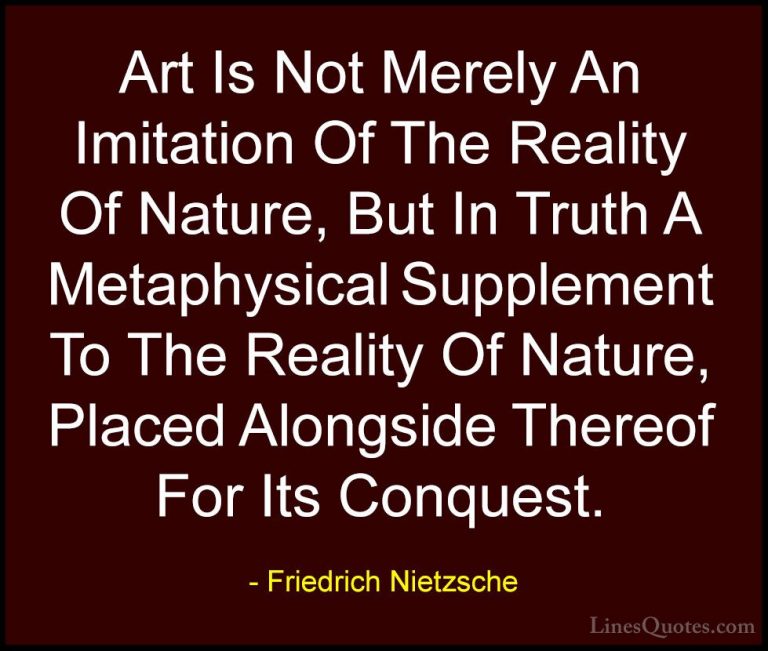 Friedrich Nietzsche Quotes (202) - Art Is Not Merely An Imitation... - QuotesArt Is Not Merely An Imitation Of The Reality Of Nature, But In Truth A Metaphysical Supplement To The Reality Of Nature, Placed Alongside Thereof For Its Conquest.