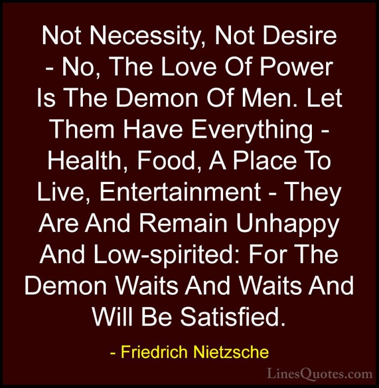 Friedrich Nietzsche Quotes (26) - Not Necessity, Not Desire - No,... - QuotesNot Necessity, Not Desire - No, The Love Of Power Is The Demon Of Men. Let Them Have Everything - Health, Food, A Place To Live, Entertainment - They Are And Remain Unhappy And Low-spirited: For The Demon Waits And Waits And Will Be Satisfied.