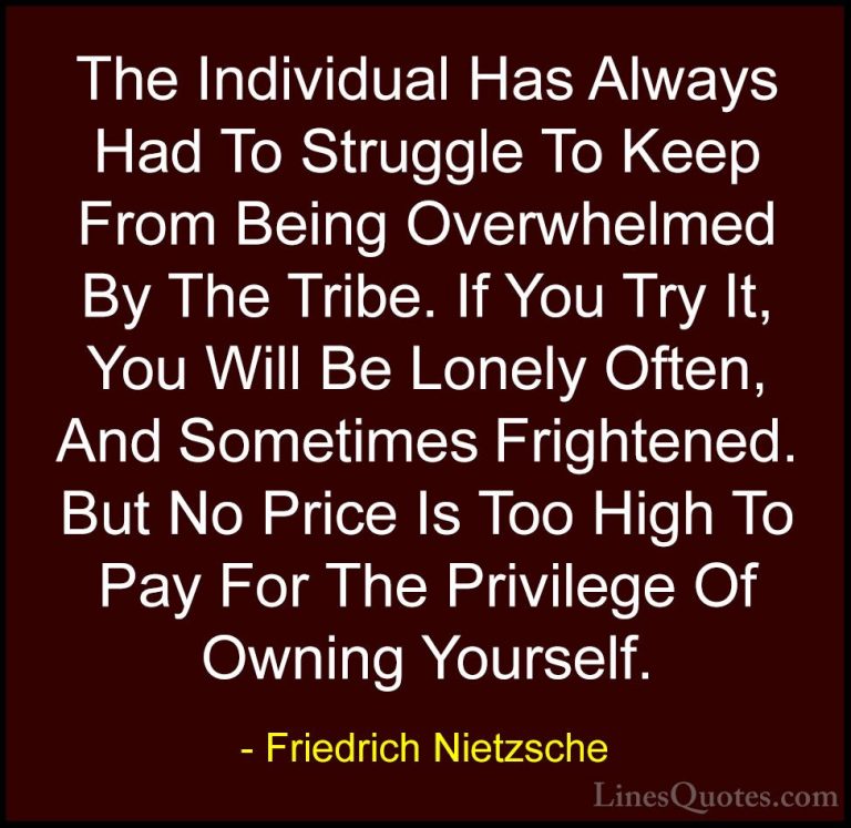 Friedrich Nietzsche Quotes (4) - The Individual Has Always Had To... - QuotesThe Individual Has Always Had To Struggle To Keep From Being Overwhelmed By The Tribe. If You Try It, You Will Be Lonely Often, And Sometimes Frightened. But No Price Is Too High To Pay For The Privilege Of Owning Yourself.
