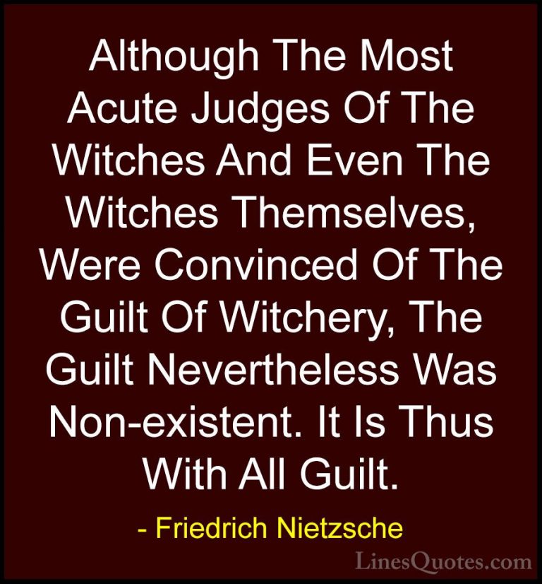 Friedrich Nietzsche Quotes (45) - Although The Most Acute Judges ... - QuotesAlthough The Most Acute Judges Of The Witches And Even The Witches Themselves, Were Convinced Of The Guilt Of Witchery, The Guilt Nevertheless Was Non-existent. It Is Thus With All Guilt.