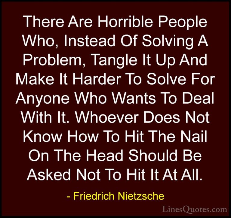 Friedrich Nietzsche Quotes (82) - There Are Horrible People Who, ... - QuotesThere Are Horrible People Who, Instead Of Solving A Problem, Tangle It Up And Make It Harder To Solve For Anyone Who Wants To Deal With It. Whoever Does Not Know How To Hit The Nail On The Head Should Be Asked Not To Hit It At All.