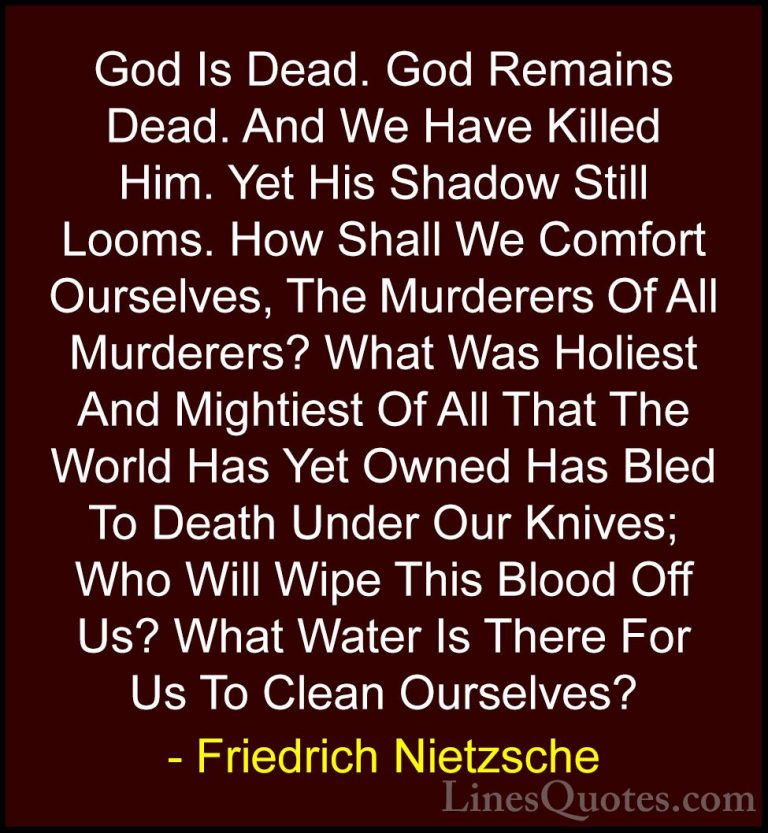 Friedrich Nietzsche Quotes (90) - God Is Dead. God Remains Dead. ... - QuotesGod Is Dead. God Remains Dead. And We Have Killed Him. Yet His Shadow Still Looms. How Shall We Comfort Ourselves, The Murderers Of All Murderers? What Was Holiest And Mightiest Of All That The World Has Yet Owned Has Bled To Death Under Our Knives; Who Will Wipe This Blood Off Us? What Water Is There For Us To Clean Ourselves?