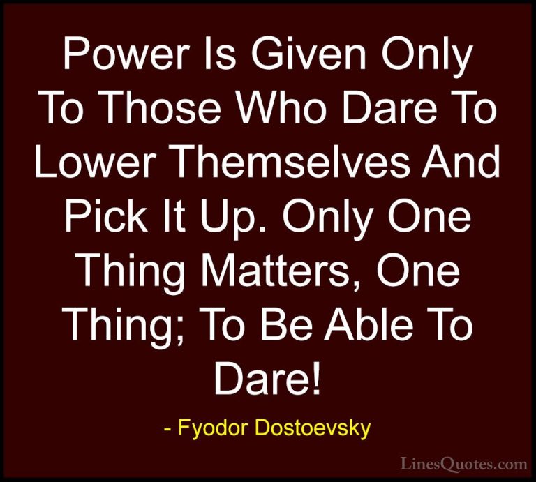 Fyodor Dostoevsky Quotes (16) - Power Is Given Only To Those Who ... - QuotesPower Is Given Only To Those Who Dare To Lower Themselves And Pick It Up. Only One Thing Matters, One Thing; To Be Able To Dare!