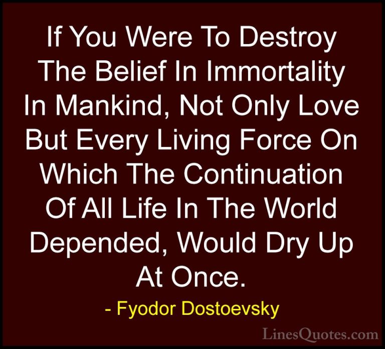 Fyodor Dostoevsky Quotes (25) - If You Were To Destroy The Belief... - QuotesIf You Were To Destroy The Belief In Immortality In Mankind, Not Only Love But Every Living Force On Which The Continuation Of All Life In The World Depended, Would Dry Up At Once.