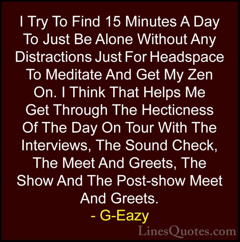 G-Eazy Quotes (14) - I Try To Find 15 Minutes A Day To Just Be Al... - QuotesI Try To Find 15 Minutes A Day To Just Be Alone Without Any Distractions Just For Headspace To Meditate And Get My Zen On. I Think That Helps Me Get Through The Hecticness Of The Day On Tour With The Interviews, The Sound Check, The Meet And Greets, The Show And The Post-show Meet And Greets.