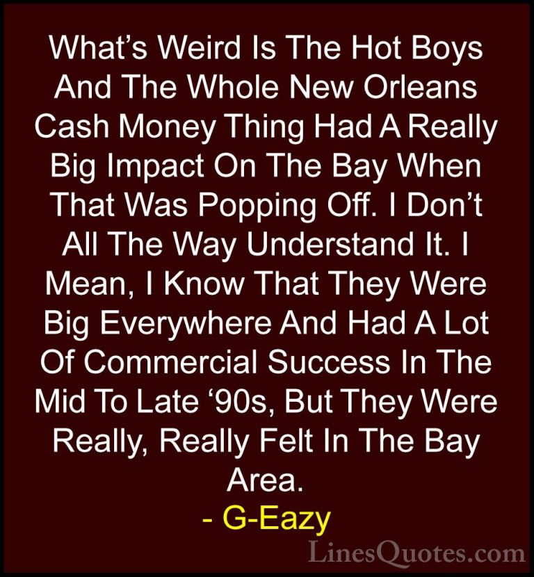 G-Eazy Quotes (17) - What's Weird Is The Hot Boys And The Whole N... - QuotesWhat's Weird Is The Hot Boys And The Whole New Orleans Cash Money Thing Had A Really Big Impact On The Bay When That Was Popping Off. I Don't All The Way Understand It. I Mean, I Know That They Were Big Everywhere And Had A Lot Of Commercial Success In The Mid To Late '90s, But They Were Really, Really Felt In The Bay Area.
