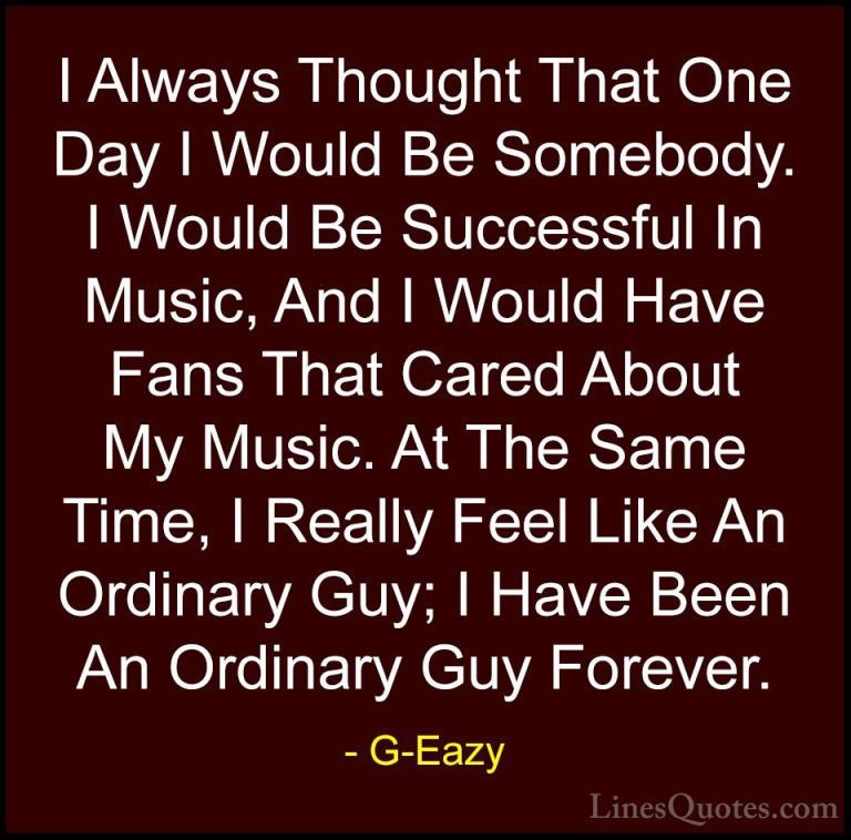 G-Eazy Quotes (20) - I Always Thought That One Day I Would Be Som... - QuotesI Always Thought That One Day I Would Be Somebody. I Would Be Successful In Music, And I Would Have Fans That Cared About My Music. At The Same Time, I Really Feel Like An Ordinary Guy; I Have Been An Ordinary Guy Forever.