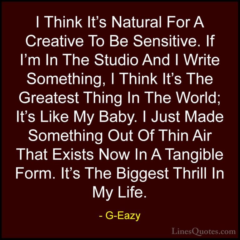 G-Eazy Quotes (29) - I Think It's Natural For A Creative To Be Se... - QuotesI Think It's Natural For A Creative To Be Sensitive. If I'm In The Studio And I Write Something, I Think It's The Greatest Thing In The World; It's Like My Baby. I Just Made Something Out Of Thin Air That Exists Now In A Tangible Form. It's The Biggest Thrill In My Life.