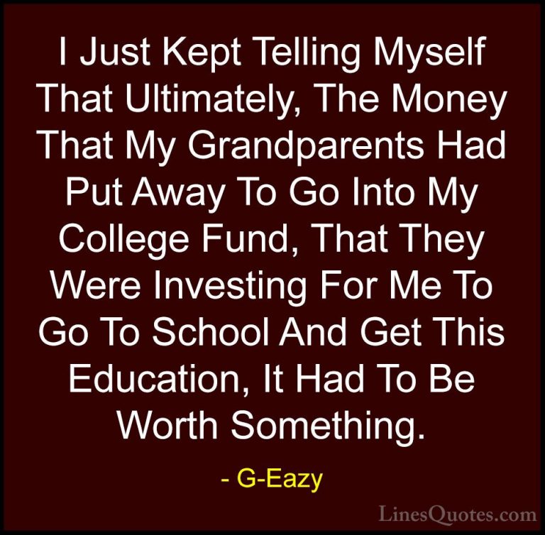 G-Eazy Quotes (31) - I Just Kept Telling Myself That Ultimately, ... - QuotesI Just Kept Telling Myself That Ultimately, The Money That My Grandparents Had Put Away To Go Into My College Fund, That They Were Investing For Me To Go To School And Get This Education, It Had To Be Worth Something.