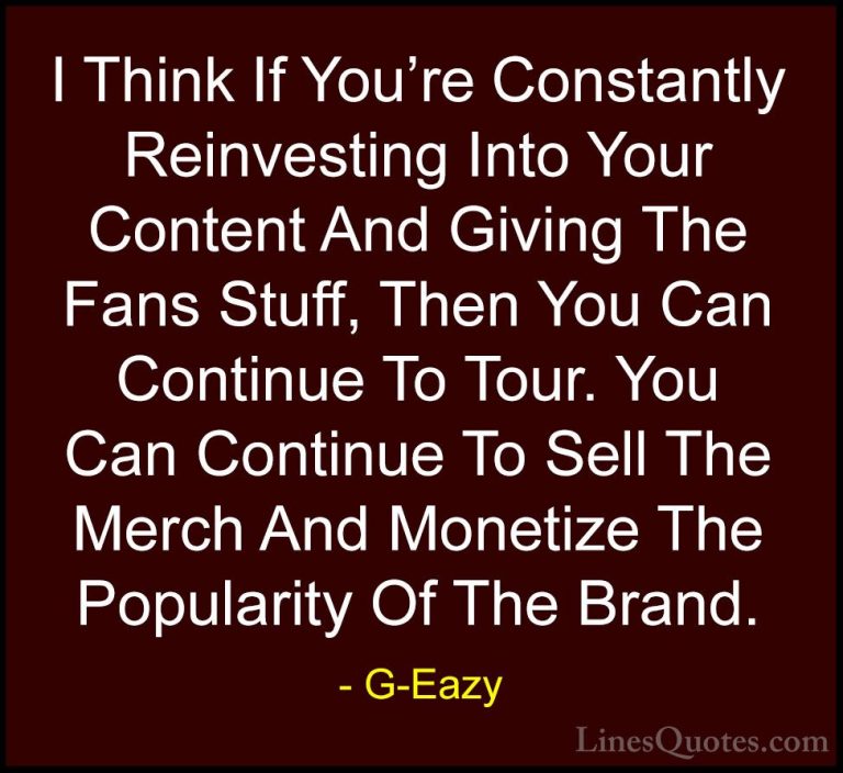 G-Eazy Quotes (37) - I Think If You're Constantly Reinvesting Int... - QuotesI Think If You're Constantly Reinvesting Into Your Content And Giving The Fans Stuff, Then You Can Continue To Tour. You Can Continue To Sell The Merch And Monetize The Popularity Of The Brand.