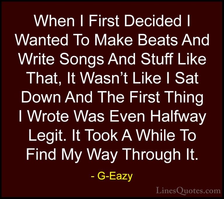 G-Eazy Quotes (41) - When I First Decided I Wanted To Make Beats ... - QuotesWhen I First Decided I Wanted To Make Beats And Write Songs And Stuff Like That, It Wasn't Like I Sat Down And The First Thing I Wrote Was Even Halfway Legit. It Took A While To Find My Way Through It.