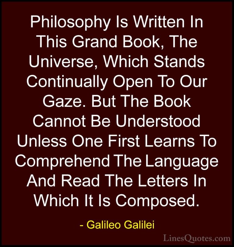 Galileo Galilei Quotes (18) - Philosophy Is Written In This Grand... - QuotesPhilosophy Is Written In This Grand Book, The Universe, Which Stands Continually Open To Our Gaze. But The Book Cannot Be Understood Unless One First Learns To Comprehend The Language And Read The Letters In Which It Is Composed.