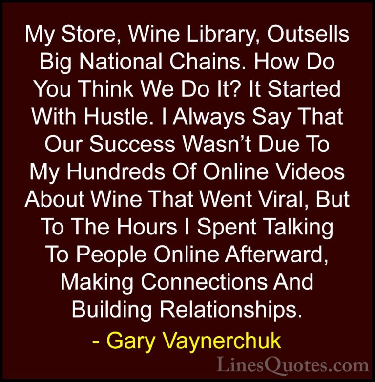 Gary Vaynerchuk Quotes (11) - My Store, Wine Library, Outsells Bi... - QuotesMy Store, Wine Library, Outsells Big National Chains. How Do You Think We Do It? It Started With Hustle. I Always Say That Our Success Wasn't Due To My Hundreds Of Online Videos About Wine That Went Viral, But To The Hours I Spent Talking To People Online Afterward, Making Connections And Building Relationships.