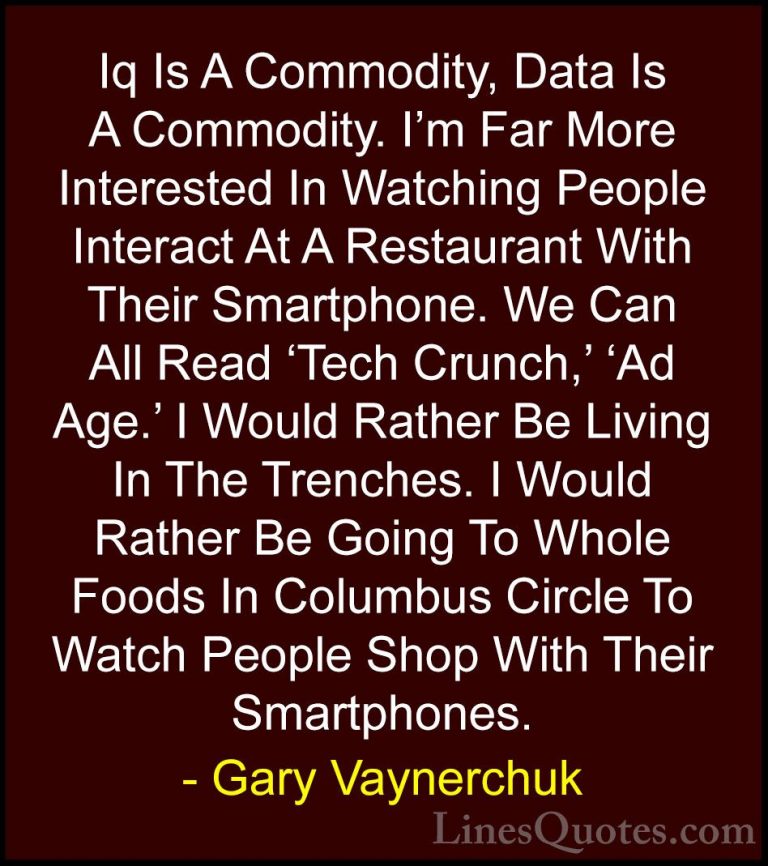 Gary Vaynerchuk Quotes (18) - Iq Is A Commodity, Data Is A Commod... - QuotesIq Is A Commodity, Data Is A Commodity. I'm Far More Interested In Watching People Interact At A Restaurant With Their Smartphone. We Can All Read 'Tech Crunch,' 'Ad Age.' I Would Rather Be Living In The Trenches. I Would Rather Be Going To Whole Foods In Columbus Circle To Watch People Shop With Their Smartphones.