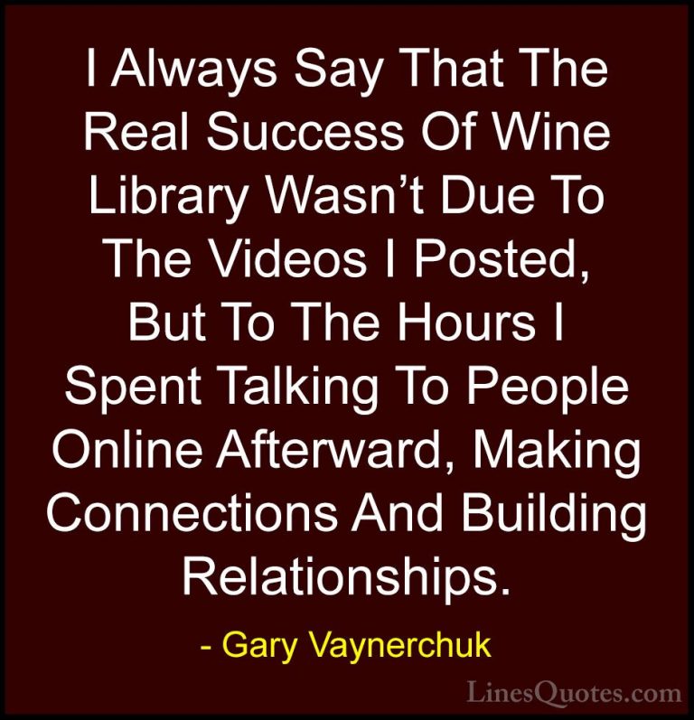Gary Vaynerchuk Quotes (20) - I Always Say That The Real Success ... - QuotesI Always Say That The Real Success Of Wine Library Wasn't Due To The Videos I Posted, But To The Hours I Spent Talking To People Online Afterward, Making Connections And Building Relationships.